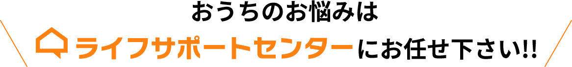 おうちのお悩みはライフサポートセンターにお任せください!!