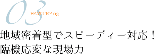 FEATURE03 地域密着型でスピーディー対応！臨機応変な現場力